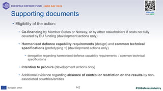 #EUDefenceIndustry
European Union
- INFO DAY 2021
EUROPEAN DEFENCE FUND
142
slido.com
code: #EDF
Supporting documents
• Eligibility of the action:
• Co-financing by Member States or Norway, or by other stakeholders if costs not fully
covered by EU funding (development actions only)
• Harmonised defence capability requirements (design) and common technical
specifications (prototyping +) (development actions only)
• derogation regarding harmonised defence capability requirements / common technical
specifications
• Intention to procure (development actions only)
• Additional evidence regarding absence of control or restriction on the results by non-
associated countries/entities
 