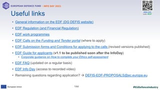 #EUDefenceIndustry
European Union
- INFO DAY 2021
EUROPEAN DEFENCE FUND
144
slido.com
code: #EDF
• General information on the EDF (DG DEFIS website)
• EDF Regulation (and Financial Regulation)
• EDF work programmes
• EDF Calls on the Funding and Tender portal (where to apply)
• EDF Submission forms and Conditions for applying to the calls (revised versions published)
• EDF Guide for applicants (v1.1 to be published soon after the InfoDay)
• Corporate guidance on How to complete your Ethics self-assessment
• EDF FAQ (updated on a regular basis)
• EDF Info Day (access to recorded video)
• Remaining questions regarding application?  DEFIS-EDF-PROPOSALS@ec.europa.eu
Useful links
 