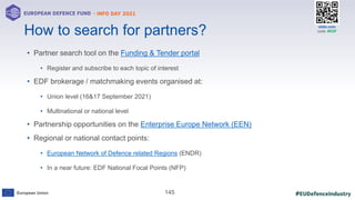 #EUDefenceIndustry
European Union
- INFO DAY 2021
EUROPEAN DEFENCE FUND
145
slido.com
code: #EDF
• Partner search tool on the Funding & Tender portal
• Register and subscribe to each topic of interest
• EDF brokerage / matchmaking events organised at:
• Union level (16&17 September 2021)
• Multinational or national level
• Partnership opportunities on the Enterprise Europe Network (EEN)
• Regional or national contact points:
• European Network of Defence related Regions (ENDR)
• In a near future: EDF National Focal Points (NFP)
How to search for partners?
 
