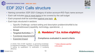 #EUDefenceIndustry
European Union
- INFO DAY 2021
EUROPEAN DEFENCE FUND
19
slido.com
code: #EDF
• Naming convention: EDF-2021-Category of action acronym-R/D-Topic name acronym
• Each call includes one or more topics to be covered by the call budget
• Each proposal shall be submitted against one topic
• Each topic structured in sections
o Specific Challenge: context setting and description problem/shortfall to be
solved/addressed (capability, technology, operational,…)
o Scope
o Targeted Activities (*)
o Functional requirements
o Expected Impact
EDF 2021 Calls structure
(*) Article 10(3) of EDF regulation: a) generating knowledge;
b) integrating knowledge; c) studies; d) design; e) prototyping;
f) testing; g) qualification; h} certification; i) increasing
efficiency
Mandatory(+) (i.e. Action eligibility)
(+) Unless otherwise specified
in the section
Compliance evaluated in award criteria
 
