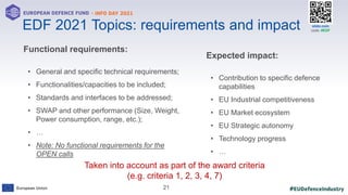 #EUDefenceIndustry
European Union
- INFO DAY 2021
EUROPEAN DEFENCE FUND
21
slido.com
code: #EDF
Functional requirements:
• General and specific technical requirements;
• Functionalities/capacities to be included;
• Standards and interfaces to be addressed;
• SWAP and other performance (Size, Weight,
Power consumption, range, etc.);
• …
• Note: No functional requirements for the
OPEN calls
xx
Taken into account as part of the award criteria
(e.g. criteria 1, 2, 3, 4, 7)
EDF 2021 Topics: requirements and impact
Expected impact:
• Contribution to specific defence
capabilities
• EU Industrial competitiveness
• EU Market ecosystem
• EU Strategic autonomy
• Technology progress
• …
 