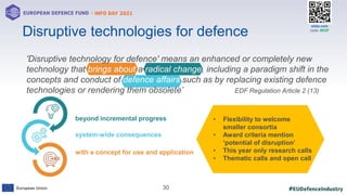#EUDefenceIndustry
European Union
- INFO DAY 2021
EUROPEAN DEFENCE FUND
30
slido.com
code: #EDF
'Disruptive technology for defence' means an enhanced or completely new
technology that brings about a radical change, including a paradigm shift in the
concepts and conduct of defence affairs such as by replacing existing defence
technologies or rendering them obsolete’ EDF Regulation Article 2 (13)
with a concept for use and application
beyond incremental progress
system-wide consequences
Disruptive technologies for defence
• Flexibility to welcome
smaller consortia
• Award criteria mention
‘potential of disruption’
• This year only research calls
• Thematic calls and open call
 