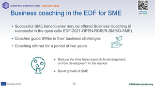 #EUDefenceIndustry
European Union
- INFO DAY 2021
EUROPEAN DEFENCE FUND
35
slido.com
code: #EDF
• Successful SME beneficiaries may be offered Business Coaching (if
successful in the open calls EDF-2021-OPEN-RDIS/R-SME/D-SME)
• Coaches guide SMEs in their business challenges
• Coaching offered for a period of two years
Business coaching in the EDF for SME
 Reduce the time from research to development,
or from development to the market
 Boost growth of SME
 