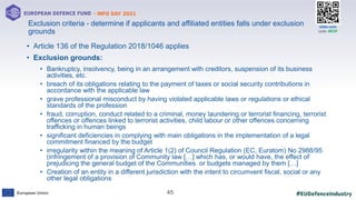 #EUDefenceIndustry
European Union
- INFO DAY 2021
EUROPEAN DEFENCE FUND
45
slido.com
code: #EDF
• Article 136 of the Regulation 2018/1046 applies
• Exclusion grounds:
• Bankruptcy, insolvency, being in an arrangement with creditors, suspension of its business
activities, etc.
• breach of its obligations relating to the payment of taxes or social security contributions in
accordance with the applicable law
• grave professional misconduct by having violated applicable laws or regulations or ethical
standards of the profession
• fraud, corruption, conduct related to a criminal, money laundering or terrorist financing, terrorist
offences or offences linked to terrorist activities, child labour or other offences concerning
trafficking in human beings
• significant deficiencies in complying with main obligations in the implementation of a legal
commitment financed by the budget
• irregularity within the meaning of Article 1(2) of Council Regulation (EC, Euratom) No 2988/95
(infringement of a provision of Community law […] which has, or would have, the effect of
prejudicing the general budget of the Communities or budgets managed by them […]
• Creation of an entity in a different jurisdiction with the intent to circumvent fiscal, social or any
other legal obligations
Exclusion criteria - determine if applicants and affiliated entities falls under exclusion
grounds
 