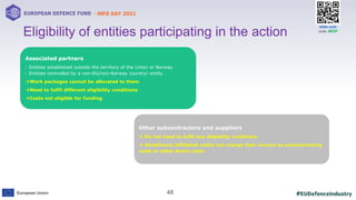 #EUDefenceIndustry
European Union
- INFO DAY 2021
EUROPEAN DEFENCE FUND
48
slido.com
code: #EDF
18
Eligibility of entities participating in the action
Other subcontractors and suppliers
 Do not need to fulfil any eligibility conditions
 Beneficiary/affiliated entity can charge their invoice as subcontracting
costs or other direct costs
Associated partners
- Entities established outside the territory of the Union or Norway
- Entities controlled by a non-EU/non-Norway country/ entity
Work packages cannot be allocated to them
Need to fulfil different eligibility conditions
Costs not eligible for funding
 