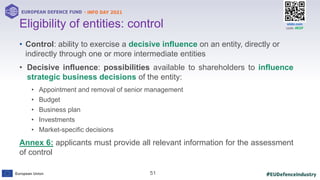 #EUDefenceIndustry
European Union
- INFO DAY 2021
EUROPEAN DEFENCE FUND
51
slido.com
code: #EDF
• Control: ability to exercise a decisive influence on an entity, directly or
indirectly through one or more intermediate entities
• Decisive influence: possibilities available to shareholders to influence
strategic business decisions of the entity:
• Appointment and removal of senior management
• Budget
• Business plan
• Investments
• Market-specific decisions
Annex 6: applicants must provide all relevant information for the assessment
of control
Eligibility of entities: control
 