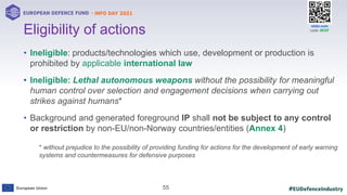 #EUDefenceIndustry
European Union
- INFO DAY 2021
EUROPEAN DEFENCE FUND
55
slido.com
code: #EDF
• Ineligible: products/technologies which use, development or production is
prohibited by applicable international law
• Ineligible: Lethal autonomous weapons without the possibility for meaningful
human control over selection and engagement decisions when carrying out
strikes against humans*
• Background and generated foreground IP shall not be subject to any control
or restriction by non-EU/non-Norway countries/entities (Annex 4)
Eligibility of actions
* without prejudice to the possibility of providing funding for actions for the development of early warning
systems and countermeasures for defensive purposes
 