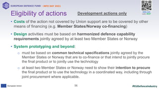 #EUDefenceIndustry
European Union
- INFO DAY 2021
EUROPEAN DEFENCE FUND
56
slido.com
code: #EDF
• Costs of the action not covered by Union support are to be covered by other
means of financing (e.g. Member States/Norway co-financing)
• Design activities must be based on harmonized defence capability
requirements jointly agreed by at least two Member States or Norway
• System prototyping and beyond:
o must be based on common technical specifications jointly agreed by the
Member States or Norway that are to co-finance or that intend to jointly procure
the final product or to jointly use the technology
o at least two Member States or Norway need to show their intention to procure
the final product or to use the technology in a coordinated way, including through
joint procurement where applicable.
Eligibility of actions Development actions only
 