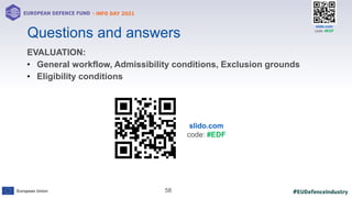 #EUDefenceIndustry
European Union
- INFO DAY 2021
EUROPEAN DEFENCE FUND
58
slido.com
code: #EDF
Questions and answers
EVALUATION:
• General workflow, Admissibility conditions, Exclusion grounds
• Eligibility conditions
slido.com
code: #EDF
 