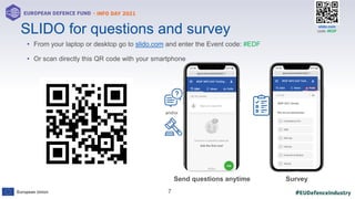#EUDefenceIndustry
European Union
- INFO DAY 2021
EUROPEAN DEFENCE FUND
7
slido.com
code: #EDF
• From your laptop or desktop go to slido.com and enter the Event code: #EDF
• Or scan directly this QR code with your smartphone
SLIDO for questions and survey
and/or
Send questions anytime Survey
 