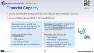 #EUDefenceIndustry
European Union
- INFO DAY 2021
EUROPEAN DEFENCE FUND
63
slido.com
code: #EDF
• Checks performed by the Research Executive Agency (REA) Validation services
• Documents to be provided in the Participant Register
Financial Capacity
Balance sheet and profit & loss
account for the last financial year for
which the accounts were closed
Audit report produced by an approved
external auditor for applicants
requesting more than EUR 750 000 of
Union financial support
Statutory audit required by
EU/national law:
• YES: submit
• NO: self-declaration
Certify/Validate last 3 financial years
Document NOT required for:
• Public Bodies
• International Organizations
• Natural persons in receipt of
education support/ in need and
receipt of direct support
 