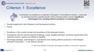 #EUDefenceIndustry
European Union
- INFO DAY 2021
EUROPEAN DEFENCE FUND
67
slido.com
code: #EDF
Contribution to excellence or potential of disruption in the defence domain, in particular
by showing that the expected results of the proposed action present significant
advantages over existing defence products or technologies
• Double weighting for both Research and Development actions
• Part B
• Excellence of the overall concept and soundness of the proposed solution
• Compliance with the call text (specific challenge, scope, targeted activities, functional requirements and
expected impact); aspects not related to eligibility
• Advantage (strategic, technological or operational) over existing defence products or technologies;
potential of disruption (*) in the defence domain
Criterion 1: Excellence
(*) refer to the definition of ‘disruptive technologies for defence’ in the Guide for applicants
 