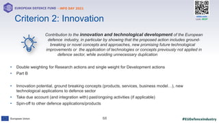 #EUDefenceIndustry
European Union
- INFO DAY 2021
EUROPEAN DEFENCE FUND
68
slido.com
code: #EDF
Contribution to the innovation and technological development of the European
defence industry, in particular by showing that the proposed action includes ground-
breaking or novel concepts and approaches, new promising future technological
improvements or the application of technologies or concepts previously not applied in
defence sector, while avoiding unnecessary duplication
• Double weighting for Research actions and single weight for Development actions
• Part B
• Innovation potential, ground breaking concepts (products, services, business model…), new
technological applications to defence sector
• Take due account (and integration with) past/ongoing activities (if applicable)
• Spin-off to other defence applications/products
Criterion 2: Innovation
 