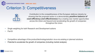 #EUDefenceIndustry
European Union
- INFO DAY 2021
EUROPEAN DEFENCE FUND
69
slido.com
code: #EDF
Contribution to the competitiveness of the European defence industry by
showing that the proposed action is a demonstrably positive balance of
cost-efficiency and effectiveness thus creating new market opportunities
across the Union and beyond and accelerating the growth of companies
throughout the Union.
• Single weighting for both Research and Development actions
• Part B
• Competitive advantage of the product/technology/solution vis-a-vis existing or planned solutions
• Potential to accelerate the growth of companies (including market analysis)
Criterion 3: Competitiveness
 