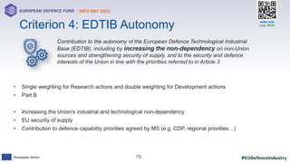 #EUDefenceIndustry
European Union
- INFO DAY 2021
EUROPEAN DEFENCE FUND
70
slido.com
code: #EDF
Contribution to the autonomy of the European Defence Technological Industrial
Base (EDTIB), including by increasing the non-dependency on non-Union
sources and strengthening security of supply, and to the security and defence
interests of the Union in line with the priorities referred to in Article 3
• Single weighting for Research actions and double weighting for Development actions
• Part B
• Increasing the Union’s industrial and technological non-dependency
• EU security of supply
• Contribution to defence capability priorities agreed by MS (e.g. CDP, regional priorities…)
Criterion 4: EDTIB Autonomy
 