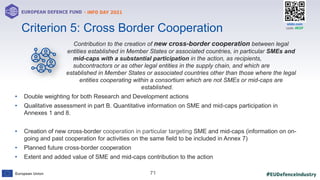 #EUDefenceIndustry
European Union
- INFO DAY 2021
EUROPEAN DEFENCE FUND
71
slido.com
code: #EDF
Contribution to the creation of new cross-border cooperation between legal
entities established in Member States or associated countries, in particular SMEs and
mid-caps with a substantial participation in the action, as recipients,
subcontractors or as other legal entities in the supply chain, and which are
established in Member States or associated countries other than those where the legal
entities cooperating within a consortium which are not SMEs or mid-caps are
established.
• Double weighting for both Research and Development actions
• Qualitative assessment in part B. Quantitative information on SME and mid-caps participation in
Annexes 1 and 8.
• Creation of new cross-border cooperation in particular targeting SME and mid-caps (information on on-
going and past cooperation for activities on the same field to be included in Annex 7)
• Planned future cross-border cooperation
• Extent and added value of SME and mid-caps contribution to the action
Criterion 5: Cross Border Cooperation
 