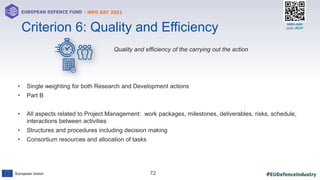 #EUDefenceIndustry
European Union
- INFO DAY 2021
EUROPEAN DEFENCE FUND
72
slido.com
code: #EDF
Quality and efficiency of the carrying out the action
• Single weighting for both Research and Development actions
• Part B
• All aspects related to Project Management: work packages, milestones, deliverables, risks, schedule,
interactions between activities
• Structures and procedures including decision making
• Consortium resources and allocation of tasks
Criterion 6: Quality and Efficiency
 