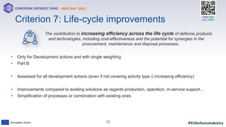#EUDefenceIndustry
European Union
- INFO DAY 2021
EUROPEAN DEFENCE FUND
73
slido.com
code: #EDF
The contribution to increasing efficiency across the life cycle of defence products
and technologies, including cost-effectiveness and the potential for synergies in the
procurement, maintenance and disposal processes.
• Only for Development actions and with single weighting
• Part B
• Assessed for all development actions (even if not covering activity type i) increasing efficiency)
• Improvements compared to existing solutions as regards production, operation, in-service support…
• Simplification of processes or combination with existing ones
Criterion 7: Life-cycle improvements
 