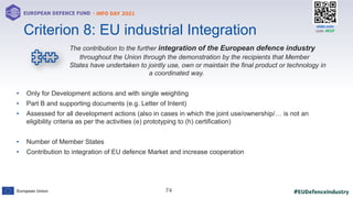 #EUDefenceIndustry
European Union
- INFO DAY 2021
EUROPEAN DEFENCE FUND
74
slido.com
code: #EDF
The contribution to the further integration of the European defence industry
throughout the Union through the demonstration by the recipients that Member
States have undertaken to jointly use, own or maintain the final product or technology in
a coordinated way.
• Only for Development actions and with single weighting
• Part B and supporting documents (e.g. Letter of Intent)
• Assessed for all development actions (also in cases in which the joint use/ownership/… is not an
eligibility criteria as per the activities (e) prototyping to (h) certification)
• Number of Member States
• Contribution to integration of EU defence Market and increase cooperation
Criterion 8: EU industrial Integration
 