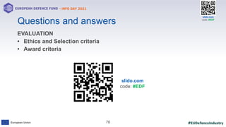 #EUDefenceIndustry
European Union
- INFO DAY 2021
EUROPEAN DEFENCE FUND
76
slido.com
code: #EDF
Questions and answers
EVALUATION
• Ethics and Selection criteria
• Award criteria
slido.com
code: #EDF
 