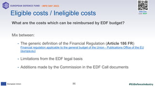#EUDefenceIndustry
European Union
- INFO DAY 2021
EUROPEAN DEFENCE FUND
86
slido.com
code: #EDF
What are the costs which can be reimbursed by EDF budget?
Mix between:
- The generic definition of the Financial Regulation (Article 186 FR)
Financial regulation applicable to the general budget of the Union - Publications Office of the EU
(europa.eu)
- Limitations from the EDF legal basis
- Additions made by the Commission in the EDF Call documents
Eligible costs / Ineligible costs
 