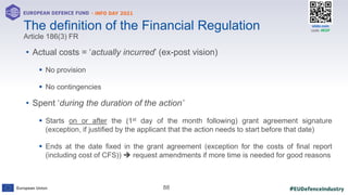 #EUDefenceIndustry
European Union
- INFO DAY 2021
EUROPEAN DEFENCE FUND
88
slido.com
code: #EDF
• Actual costs = ‘actually incurred’ (ex-post vision)
 No provision
 No contingencies
• Spent ‘during the duration of the action’
 Starts on or after the (1st day of the month following) grant agreement signature
(exception, if justified by the applicant that the action needs to start before that date)
 Ends at the date fixed in the grant agreement (exception for the costs of final report
(including cost of CFS))  request amendments if more time is needed for good reasons
The definition of the Financial Regulation
Article 186(3) FR
 
