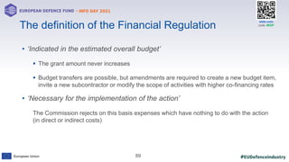 #EUDefenceIndustry
European Union
- INFO DAY 2021
EUROPEAN DEFENCE FUND
89
slido.com
code: #EDF
• ‘Indicated in the estimated overall budget’
 The grant amount never increases
 Budget transfers are possible, but amendments are required to create a new budget item,
invite a new subcontractor or modify the scope of activities with higher co-financing rates
• ‘Necessary for the implementation of the action’
The Commission rejects on this basis expenses which have nothing to do with the action
(in direct or indirect costs)
The definition of the Financial Regulation
 