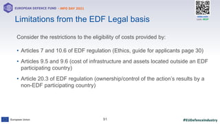#EUDefenceIndustry
European Union
- INFO DAY 2021
EUROPEAN DEFENCE FUND
91
slido.com
code: #EDF
Consider the restrictions to the eligibility of costs provided by:
• Articles 7 and 10.6 of EDF regulation (Ethics, guide for applicants page 30)
• Articles 9.5 and 9.6 (cost of infrastructure and assets located outside an EDF
participating country)
• Article 20.3 of EDF regulation (ownership/control of the action’s results by a
non-EDF participating country)
Limitations from the EDF Legal basis
 