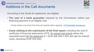#EUDefenceIndustry
European Union
- INFO DAY 2021
EUROPEAN DEFENCE FUND
93
slido.com
code: #EDF
Additions in the Call documents
According to the Guide for applicants, are eligible:
• The cost of a bank guarantee required by the Commission before pre-
financing payment is an eligible cost
Private entities must check their financial capacity before applying: LFV Simulation (europa.eu)
• Costs relating to the submission of the final report, including the cost of
certificate of financial statements (CFS, for actual cost grants where the
requested grant for the applicant is > EUR 406 000 if 25% flat rate for indirect
costs; otherwise EUR 325 000)
 