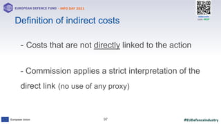 #EUDefenceIndustry
European Union
- INFO DAY 2021
EUROPEAN DEFENCE FUND
97
slido.com
code: #EDF
- Costs that are not directly linked to the action
- Commission applies a strict interpretation of the
direct link (no use of any proxy)
Definition of indirect costs
 