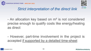 #EUDefenceIndustry
European Union
- INFO DAY 2021
EUROPEAN DEFENCE FUND
99
slido.com
code: #EDF
- An allocation key based on m² is not considered
precise enough to qualify costs like energy/heating
as direct
- However, part-time involvement in the project is
accepted if supported by a detailed time-sheet
Strict interpretation of the direct link
 
