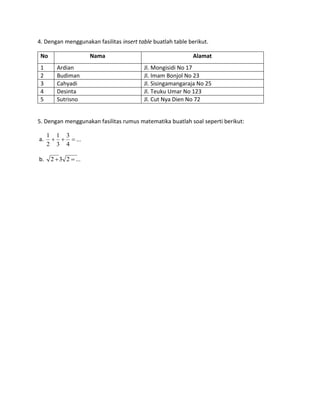 4. Dengan menggunakan fasilitas insert table buatlah table berikut.
No Nama Alamat
1 Ardian Jl. Mongisidi No 17
2 Budiman Jl. Imam Bonjol No 23
3 Cahyadi Jl. Sisingamangaraja No 25
4 Desinta Jl. Teuku Umar No 123
5 Sutrisno Jl. Cut Nya Dien No 72
5. Dengan menggunakan fasilitas rumus matematika buatlah soal seperti berikut:
a. ...
4
3
3
1
2
1

b. ...232 
 