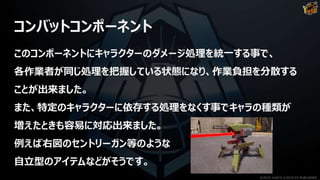 コンバットコンポーネント
このコンポーネントにキャラクターのダメージ処理を統一する事で、
各作業者が同じ処理を把握している状態になり、作業負担を分散する
ことが出来ました。
また、特定のキャラクターに依存する処理をなくす事でキャラの種類が
増えたときも容易に対応出来ました。
例えば右図のセントリーガン等のような
自立型のアイテムなどがそうです。
©2019 YUKE'S ©2019 D3 PUBLISHER
 