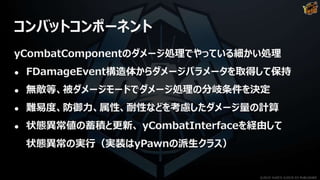 コンバットコンポーネント
yCombatComponentのダメージ処理でやっている細かい処理
● FDamageEvent構造体からダメージパラメータを取得して保持
● 無敵等、被ダメージモードでダメージ処理の分岐条件を決定
● 難易度、防御力、属性、耐性などを考慮したダメージ量の計算
● 状態異常値の蓄積と更新、 yCombatInterfaceを経由して
状態異常の実行（実装はyPawnの派生クラス）
©2019 YUKE'S ©2019 D3 PUBLISHER
 