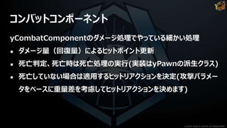 コンバットコンポーネント
yCombatComponentのダメージ処理でやっている細かい処理
● ダメージ量（回復量）によるヒットポイント更新
● 死亡判定、死亡時は死亡処理の実行(実装はyPawnの派生クラス)
● 死亡していない場合は適用するヒットリアクションを決定(攻撃パラメー
タをベースに重量差を考慮してヒットリアクションを決めます)
©2019 YUKE'S ©2019 D3 PUBLISHER
 