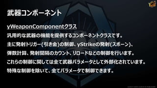 武器コンポーネント
yWeaponComponentクラス
汎用的な武器の機能を提供するコンポーネントクラスです。
主に発射トリガー(引き金)の制御、yStrikeの発射(スポーン)、
弾数計算、発射間隔のカウント、リロードなどの制御を行います。
これらの制御に関しては全て武器パラメータとして外部化されています。
特殊な制御を除いて、全てパラメータで制御できます。
©2019 YUKE'S ©2019 D3 PUBLISHER
 