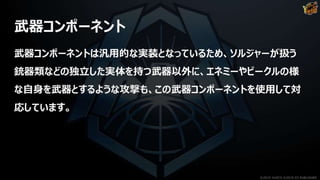 武器コンポーネント
武器コンポーネントは汎用的な実装となっているため、ソルジャーが扱う
銃器類などの独立した実体を持つ武器以外に、エネミーやビークルの様
な自身を武器とするような攻撃も、この武器コンポーネントを使用して対
応しています。
©2019 YUKE'S ©2019 D3 PUBLISHER
 