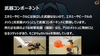 武器コンポーネント
エネミーやビークルには独立した武器はないので、エネミーやビークルの
メッシュを武器メッシュとして武器コンポーネントに登録しています。
例えば右図のような射撃武器（蟻酸）なら、アリのメッシュに発射口と
なるソケットがあり、そこからyStrikeを発射しています。
©2019 YUKE'S ©2019 D3 PUBLISHER
 