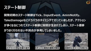 ステート制御
開発初期のステート制御はTick、InputEvent、AnimNotify、
TakeDamageなどバラバラのタイミングで行っていましたが、アクション
が多くなるにつれてステート制御に隙間が生まれてしまい、ステート遷移
がうまく行われない不具合が多発してしまいました。
回復中にダメージを受けるEダッジと着地の遷移が衝突スプリント停止を繰り返す
©2019 YUKE'S ©2019 D3 PUBLISHER
 