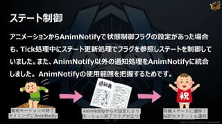 アニメーションからAnimNotifyで状態制御フラグの設定があった場合
も、Tick処理中にステート更新処理でフラグを参照しステートを制御して
いました。また、AnimNotify以外の通知処理をAnimNotifyに統合
しました。 AnimNotifyの使用範囲を把握するためです。
ステート制御
着地モーションの終了
タイミングにAnimNotify
AnimNotifyからの設定により
モーション終了フラグが立つ
待機ステートに遷移！
ABPのステートも遷移
©2019 YUKE'S ©2019 D3 PUBLISHER
 