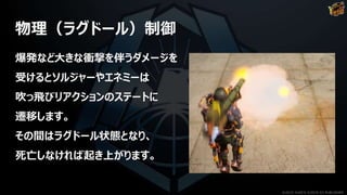 物理（ラグドール）制御
爆発など大きな衝撃を伴うダメージを
受けるとソルジャーやエネミーは
吹っ飛びリアクションのステートに
遷移します。
その間はラグドール状態となり、
死亡しなければ起き上がります。
©2019 YUKE'S ©2019 D3 PUBLISHER
 