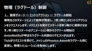 物理（ラグドール）制御
１．衝撃ダメージ ⇨ ヒットリアクション ⇨ ラグドール開始
爆発などのダメージによって衝撃が発生し、「吹っ飛び」のヒットリアクショ
ンをリクエストします。リクエストを受けてステートを吹っ飛びに遷移させま
す。吹っ飛びステートのアニメーション側からラグドール開始の
AnimNotifyが呼ばれラグドール状態のリクエストが出ます。
Tickがリクエストを受けて、メッシュのPhysics Assetをラグドール用に
変更し、物理シミュレーションを有効にします。
©2019 YUKE'S ©2019 D3 PUBLISHER
 