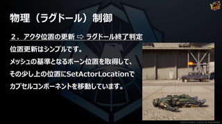 物理（ラグドール）制御
２．アクタ位置の更新 ⇨ ラグドール終了判定
位置更新はシンプルです。
メッシュの基準となるボーン位置を取得して、
その少し上の位置にSetActorLocationで
カプセルコンポーネントを移動しています。
©2019 YUKE'S ©2019 D3 PUBLISHER
 
