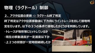 物理（ラグドール）制御
２．アクタ位置の更新 ⇨ ラグドール終了判定
終了判定はアクタ位置移動後に下方向にライントレースを出して接地判
定を行います。以下の３つの条件で接地したかどうかを判断しています。
・トレースが地形等にヒットしているか
・現在の移動速度が一定速度以下か
・上２つの状態が一定時間継続したか
©2019 YUKE'S ©2019 D3 PUBLISHER
 