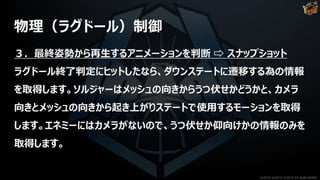 物理（ラグドール）制御
３．最終姿勢から再生するアニメーションを判断 ⇨ スナップショット
ラグドール終了判定にヒットしたなら、ダウンステートに遷移する為の情報
を取得します。ソルジャーはメッシュの向きからうつ伏せかどうかと、カメラ
向きとメッシュの向きから起き上がりステートで使用するモーションを取得
します。エネミーにはカメラがないので、うつ伏せか仰向けかの情報のみを
取得します。
©2019 YUKE'S ©2019 D3 PUBLISHER
 
