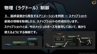 物理（ラグドール）制御
３．最終姿勢から再生するアニメーションを判断 ⇨ スナップショット
姿勢の情報を取得したら、スナップショットの作成を行います。
スナップショットとは、今のメッシュのポーズを保存しておいて、後から
使えるようにする機能です。
©2019 YUKE'S ©2019 D3 PUBLISHER
 