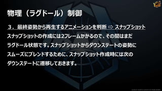 物理（ラグドール）制御
３．最終姿勢から再生するアニメーションを判断 ⇨ スナップショット
スナップショットの作成には2フレームかかるので、その間はまだ
ラグドール状態です。スナップショットからダウンステートの姿勢に
スムーズにブレンドするために、スナップショット作成時には次の
ダウンステートに遷移しておきます。
©2019 YUKE'S ©2019 D3 PUBLISHER
 