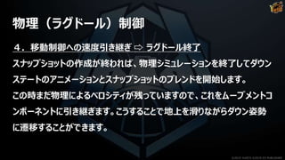 物理（ラグドール）制御
４．移動制御への速度引き継ぎ ⇨ ラグドール終了
スナップショットの作成が終われば、物理シミュレーションを終了してダウン
ステートのアニメーションとスナップショットのブレンドを開始します。
この時まだ物理によるベロシティが残っていますので、これをムーブメントコ
ンポーネントに引き継ぎます。こうすることで地上を滑りながらダウン姿勢
に遷移することができます。
©2019 YUKE'S ©2019 D3 PUBLISHER
 