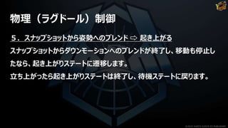 物理（ラグドール）制御
５．スナップショットから姿勢へのブレンド ⇨ 起き上がる
スナップショットからダウンモーションへのブレンドが終了し、移動も停止し
たなら、起き上がりステートに遷移します。
立ち上がったら起き上がりステートは終了し、待機ステートに戻ります。
©2019 YUKE'S ©2019 D3 PUBLISHER
 