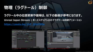 物理（ラグドール）制御
ラグドール中の位置更新や復帰は、以下の動画が参考になります。
Unreal Japan Stream | ポーズスナップショットでラグドール回避アニメーション
https://youtu.be/1hP_QHsYMfw
©2019 YUKE'S ©2019 D3 PUBLISHER
 